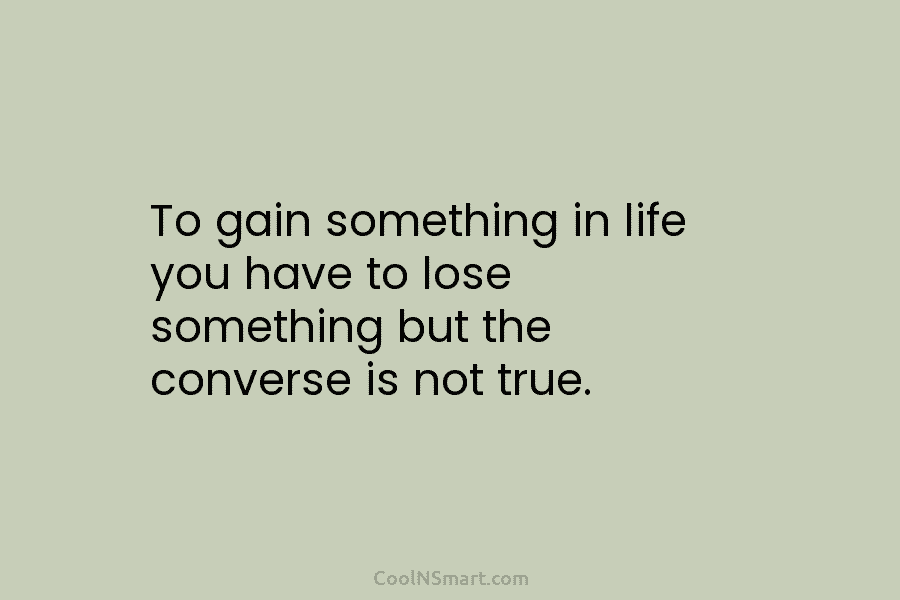 To gain something in life you have to lose something but the converse is not...
