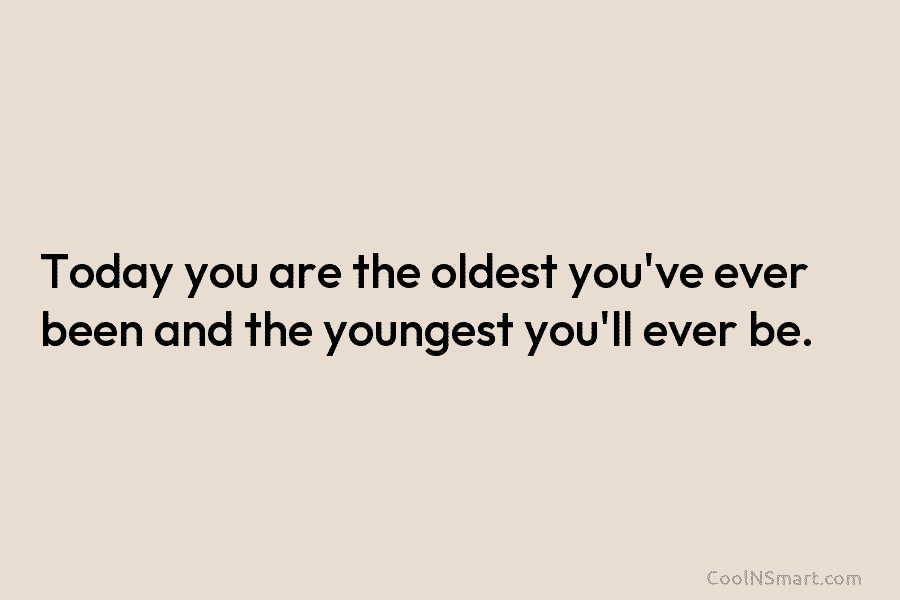 Today you are the oldest you’ve ever been and the youngest you’ll ever be.