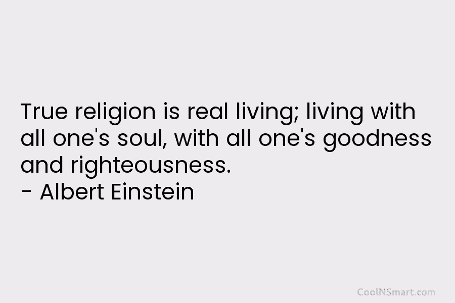 True religion is real living; living with all one’s soul, with all one’s goodness and righteousness. – Albert Einstein
