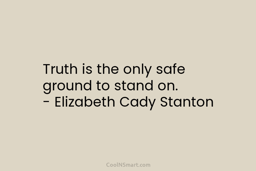 Truth is the only safe ground to stand on. – Elizabeth Cady Stanton