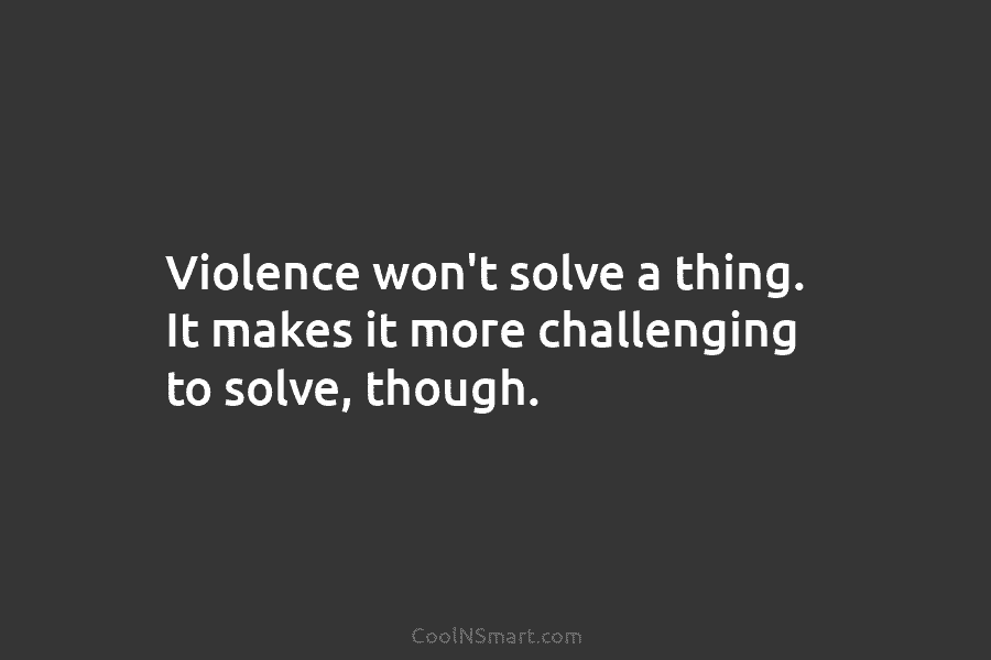 Violence won’t solve a thing. It makes it more challenging to solve, though.