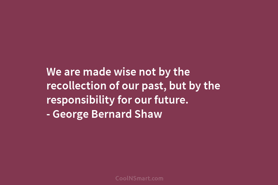 We are made wise not by the recollection of our past, but by the responsibility...