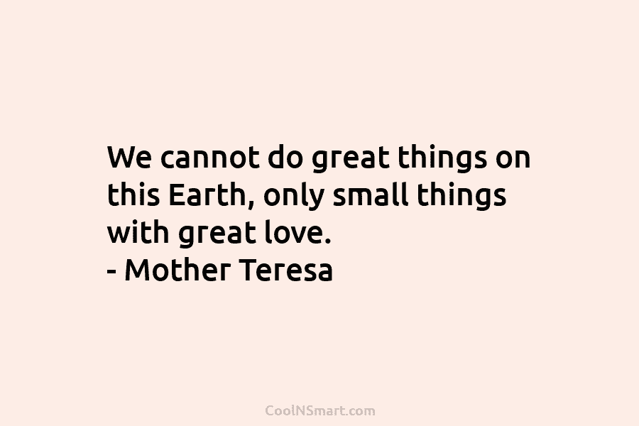 We cannot do great things on this Earth, only small things with great love. – Mother Teresa