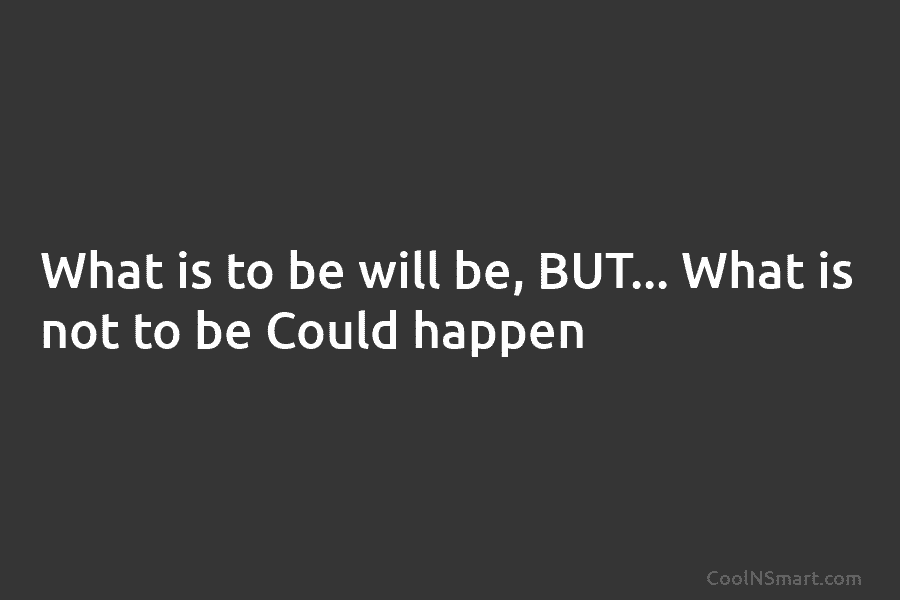 What is to be will be, BUT… What is not to be Could happen
