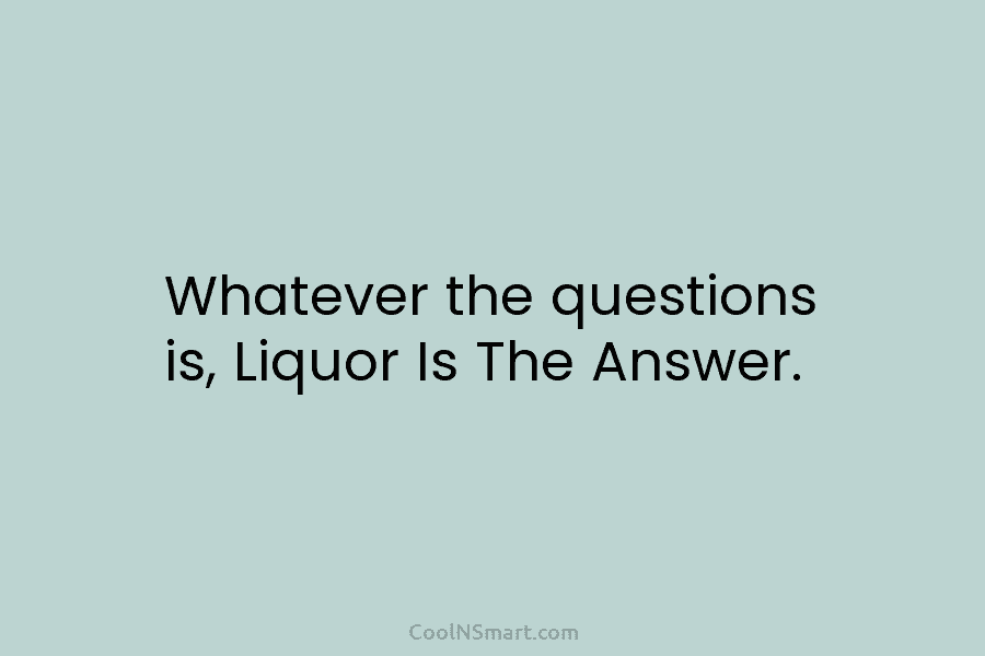 Whatever the questions is, Liquor Is The Answer.