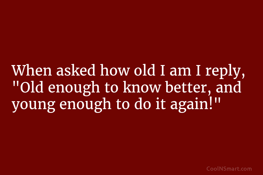 When asked how old I am I reply, “Old enough to know better, and young enough to do it again!”