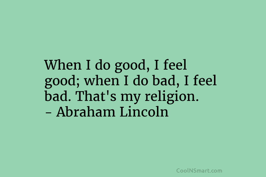 When I do good, I feel good; when I do bad, I feel bad. That’s my religion. – Abraham Lincoln