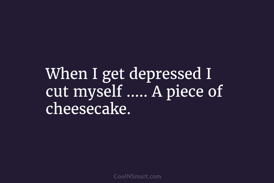 When I get depressed I cut myself ….. A piece of cheesecake.