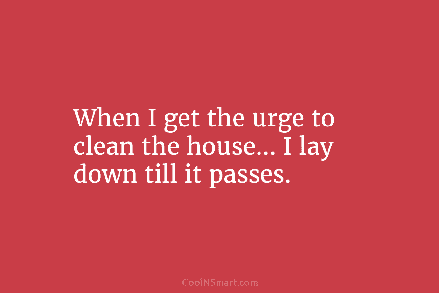 When I get the urge to clean the house… I lay down till it passes.