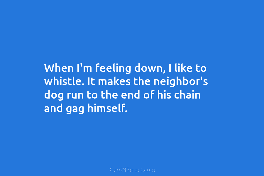 When I’m feeling down, I like to whistle. It makes the neighbor’s dog run to the end of his chain...
