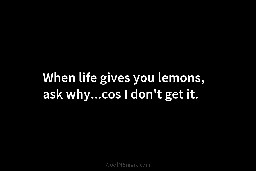 When life gives you lemons, ask why…cos I don’t get it.