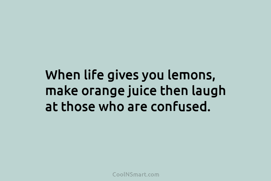 When life gives you lemons, make orange juice then laugh at those who are confused.