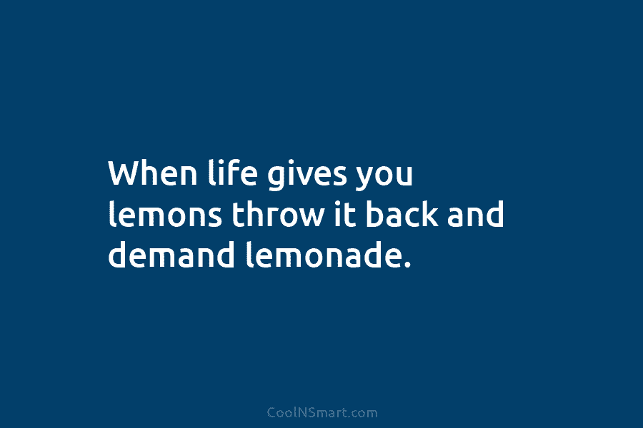 When life gives you lemons throw it back and demand lemonade.