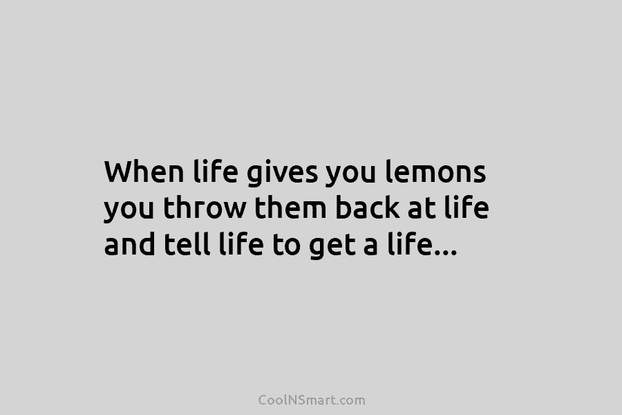 When life gives you lemons you throw them back at life and tell life to get a life…