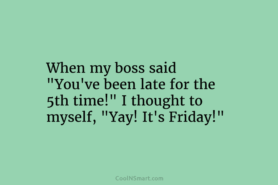 When my boss said “You’ve been late for the 5th time!” I thought to myself, “Yay! It’s Friday!”