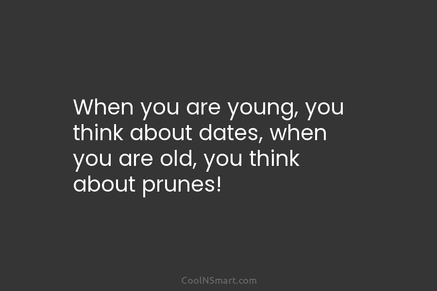 When you are young, you think about dates, when you are old, you think about...