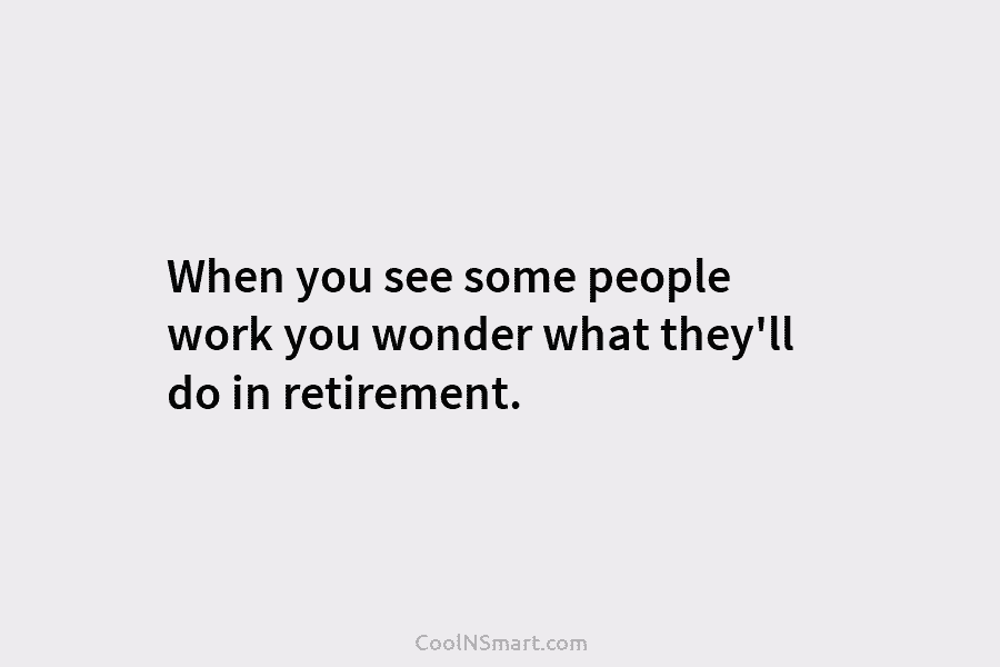 When you see some people work you wonder what they’ll do in retirement.
