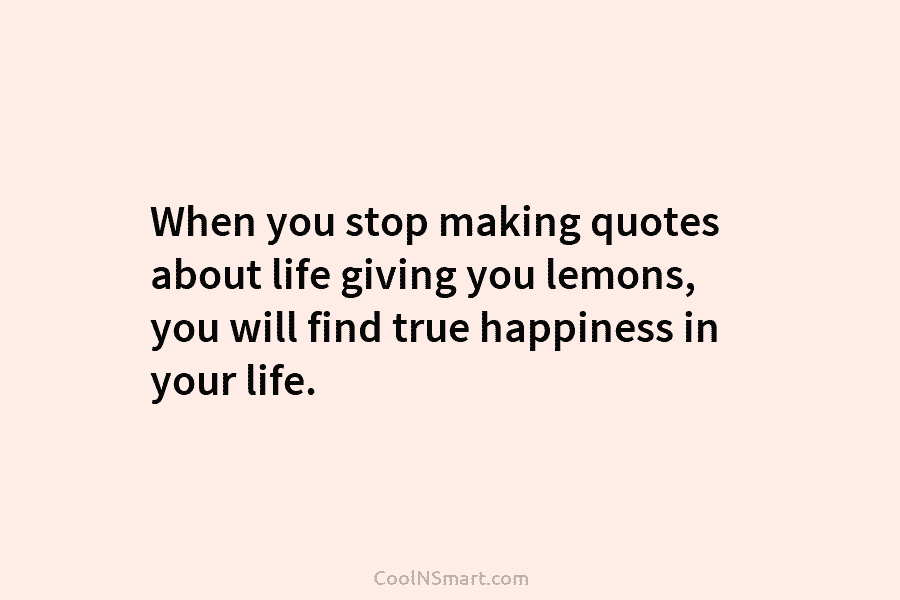 When you stop making quotes about life giving you lemons, you will find true happiness...