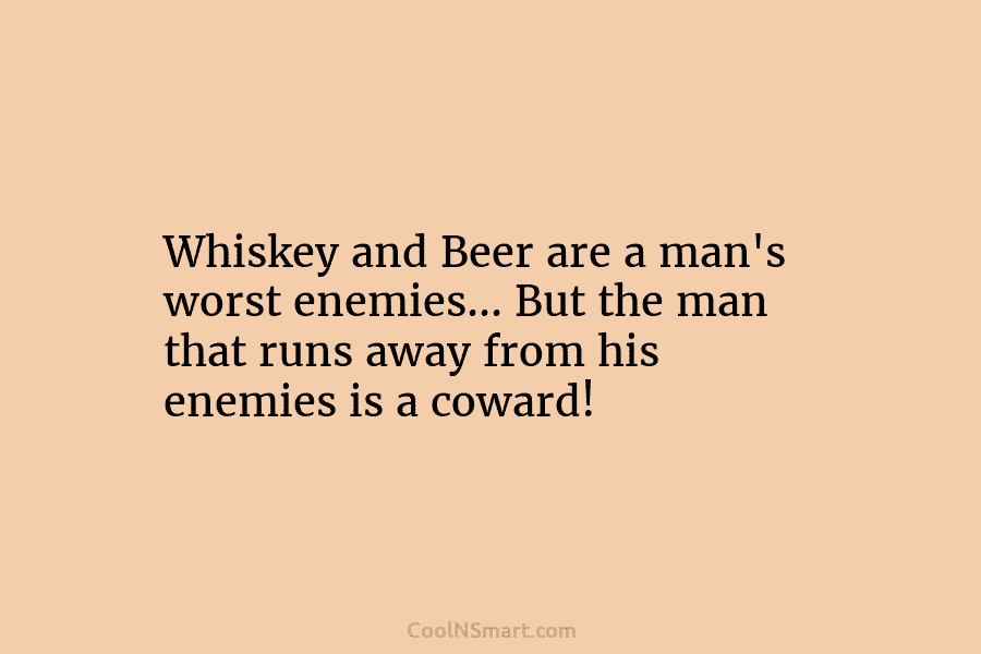 Whiskey and Beer are a man’s worst enemies… But the man that runs away from his enemies is a coward!