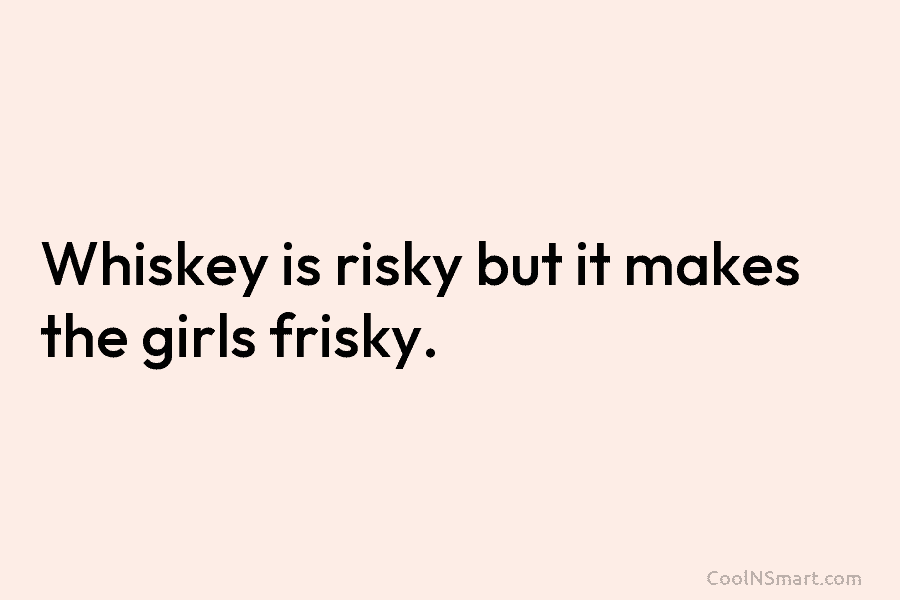 Whiskey is risky but it makes the girls frisky.