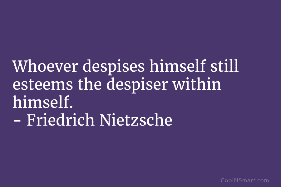 Whoever despises himself still esteems the despiser within himself. – Friedrich Nietzsche