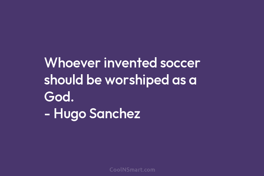 Whoever invented soccer should be worshiped as a God. – Hugo Sanchez