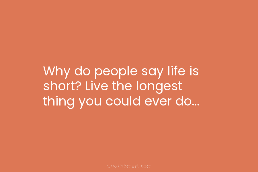 Why do people say life is short? Live the longest thing you could ever do…