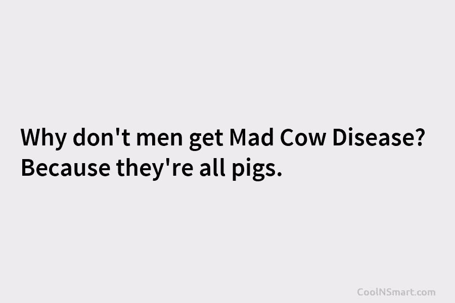 Why don’t men get Mad Cow Disease? Because they’re all pigs.