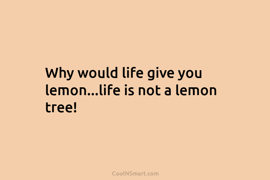 Why would life give you lemon…life is not a lemon tree!
