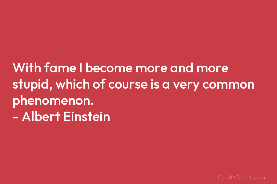 With fame I become more and more stupid, which of course is a very common phenomenon. – Albert Einstein