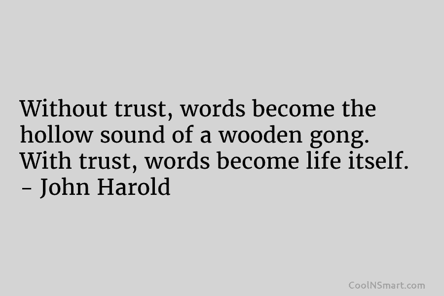 Without trust, words become the hollow sound of a wooden gong. With trust, words become life itself. – John Harold