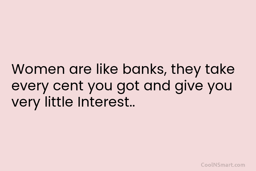 Women are like banks, they take every cent you got and give you very little...