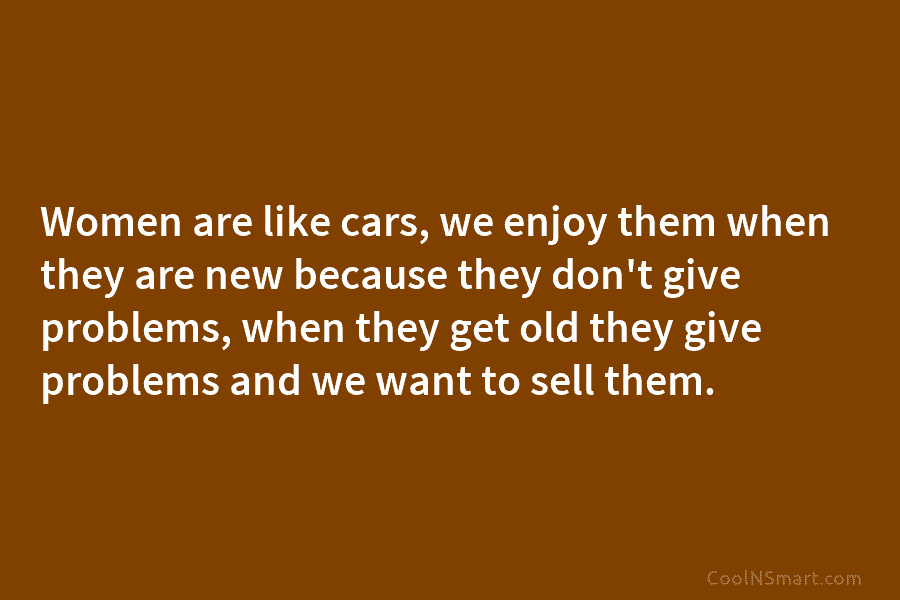 Women are like cars, we enjoy them when they are new because they don’t give...