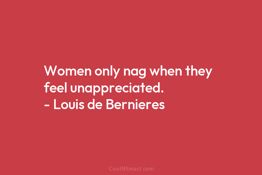 Women only nag when they feel unappreciated. – Louis de Bernieres