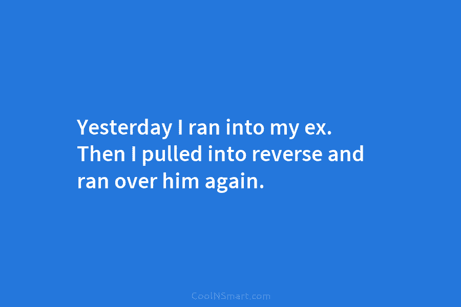 Yesterday I ran into my ex. Then I pulled into reverse and ran over him...