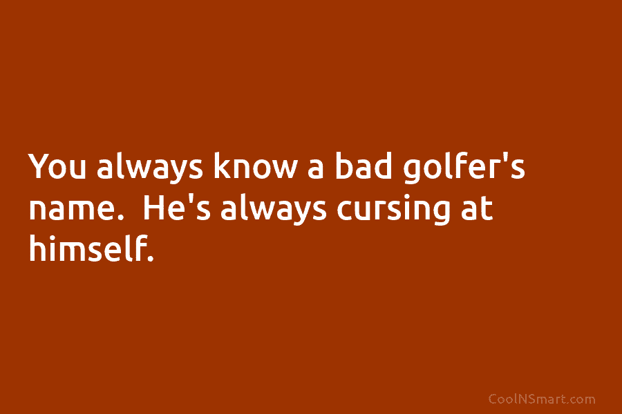 You always know a bad golfer’s name. He’s always cursing at himself.
