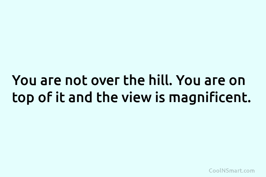 You are not over the hill. You are on top of it and the view is magnificent.