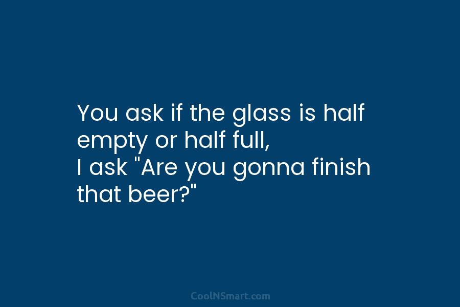 You ask if the glass is half empty or half full, I ask “Are you...