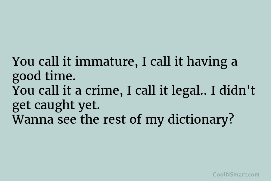 You call it immature, I call it having a good time. You call it a crime, I call it legal.....