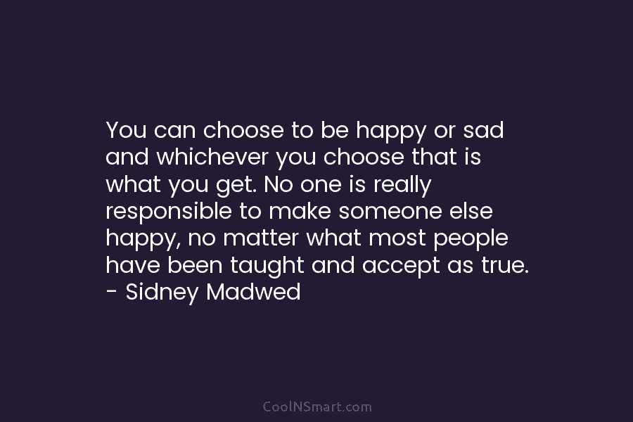 You can choose to be happy or sad and whichever you choose that is what you get. No one is...