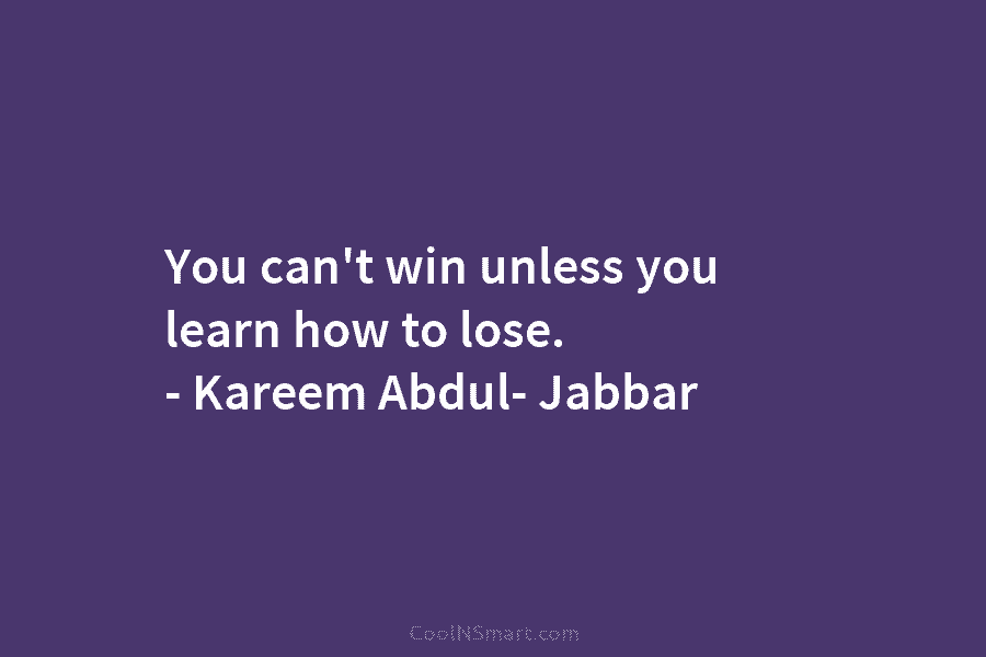 You can’t win unless you learn how to lose. – Kareem Abdul- Jabbar