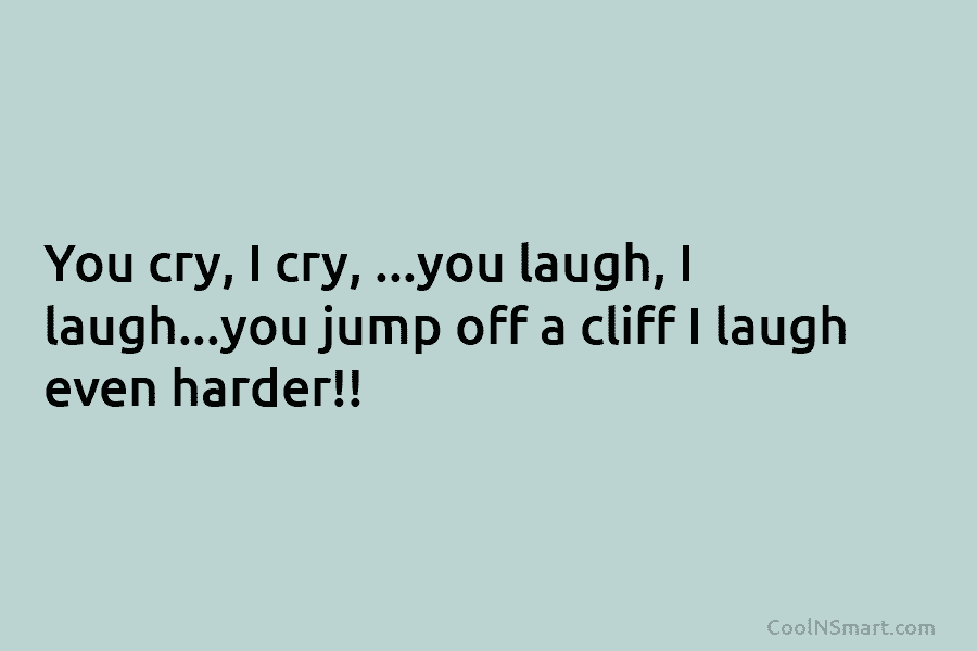 You cry, I cry, …you laugh, I laugh…you jump off a cliff I laugh even...