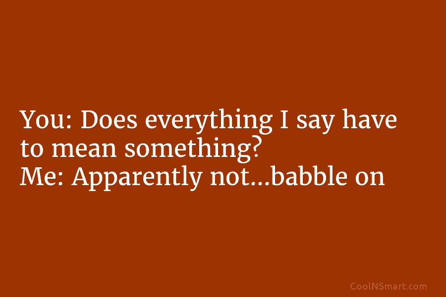 You: Does everything I say have to mean something? Me: Apparently not…babble on