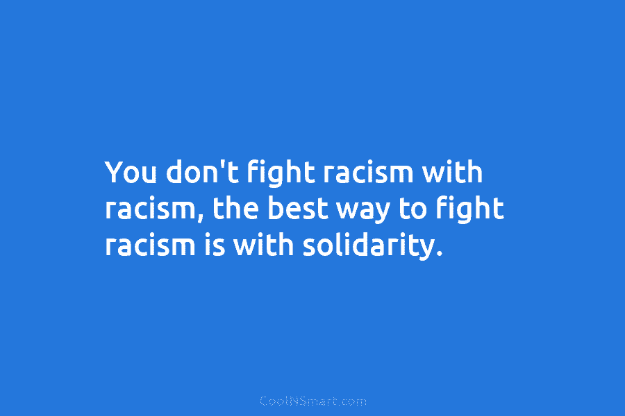 You don’t fight racism with racism, the best way to fight racism is with solidarity.