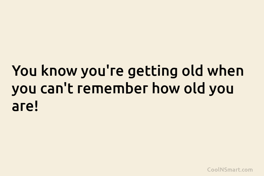 You know you’re getting old when you can’t remember how old you are!