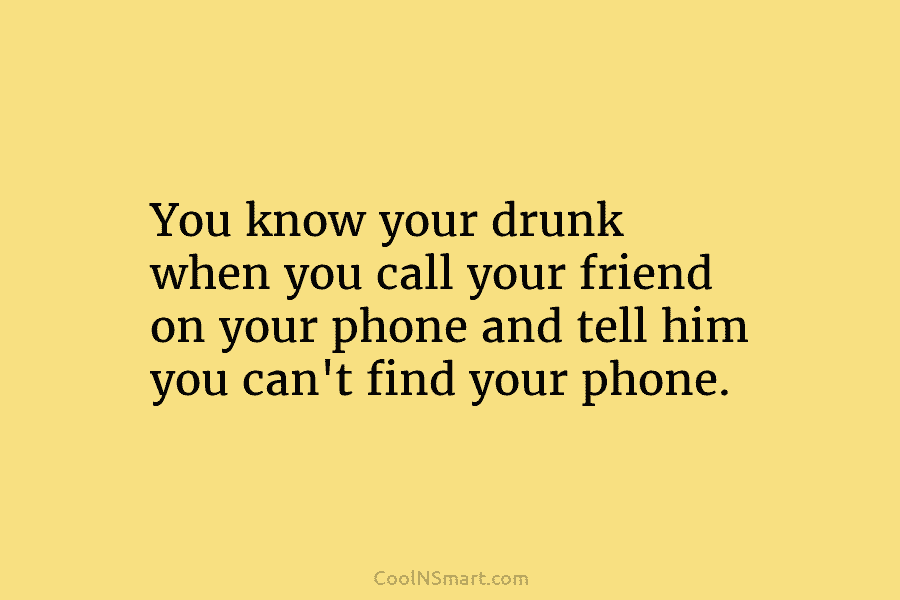 You know your drunk when you call your friend on your phone and tell him...