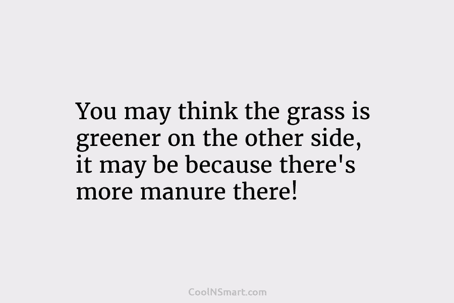 You may think the grass is greener on the other side, it may be because...