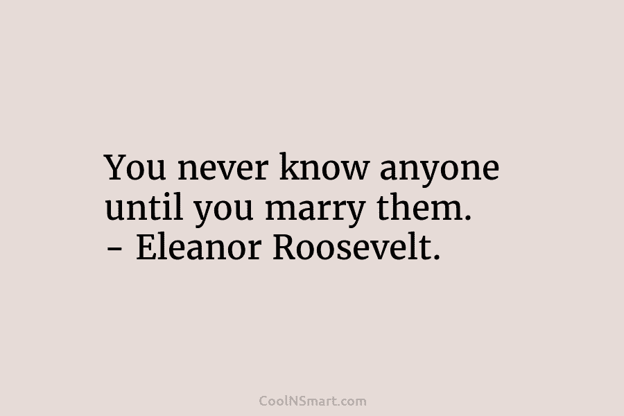 You never know anyone until you marry them. – Eleanor Roosevelt.