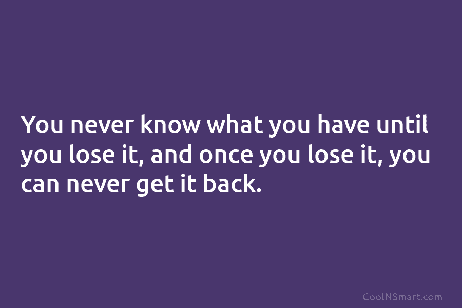 You never know what you have until you lose it, and once you lose it,...