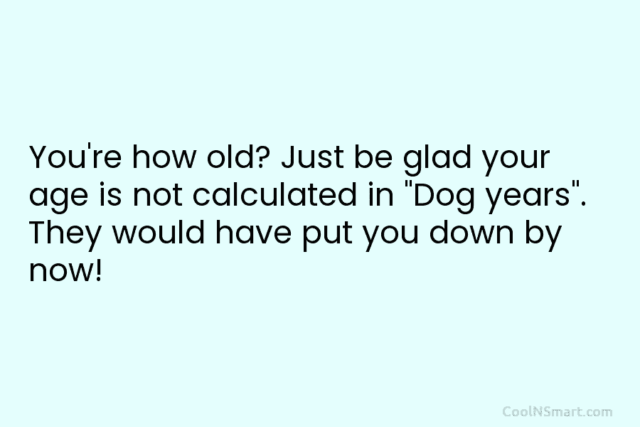 You’re how old? Just be glad your age is not calculated in “Dog years”. They would have put you down...